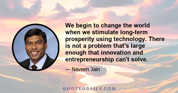 We begin to change the world when we stimulate long-term prosperity using technology. There is not a problem that's large enough that innovation and entrepreneurship can't solve.