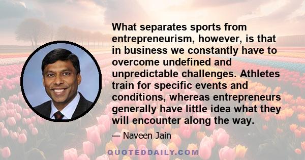 What separates sports from entrepreneurism, however, is that in business we constantly have to overcome undefined and unpredictable challenges. Athletes train for specific events and conditions, whereas entrepreneurs