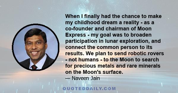 When I finally had the chance to make my childhood dream a reality - as a co-founder and chairman of Moon Express - my goal was to broaden participation in lunar exploration, and connect the common person to its