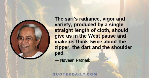 The sari's radiance, vigor and variety, produced by a single straight length of cloth, should give us in the West pause and make us think twice about the zipper, the dart and the shoulder pad.