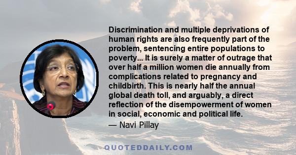 Discrimination and multiple deprivations of human rights are also frequently part of the problem, sentencing entire populations to poverty... It is surely a matter of outrage that over half a million women die annually