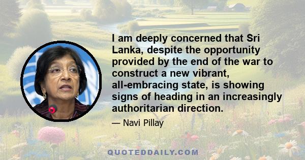 I am deeply concerned that Sri Lanka, despite the opportunity provided by the end of the war to construct a new vibrant, all-embracing state, is showing signs of heading in an increasingly authoritarian direction.