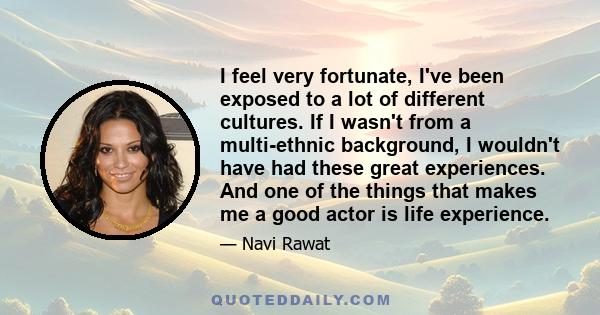 I feel very fortunate, I've been exposed to a lot of different cultures. If I wasn't from a multi-ethnic background, I wouldn't have had these great experiences. And one of the things that makes me a good actor is life