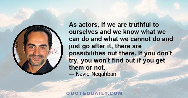 As actors, if we are truthful to ourselves and we know what we can do and what we cannot do and just go after it, there are possibilities out there. If you don't try, you won't find out if you get them or not.