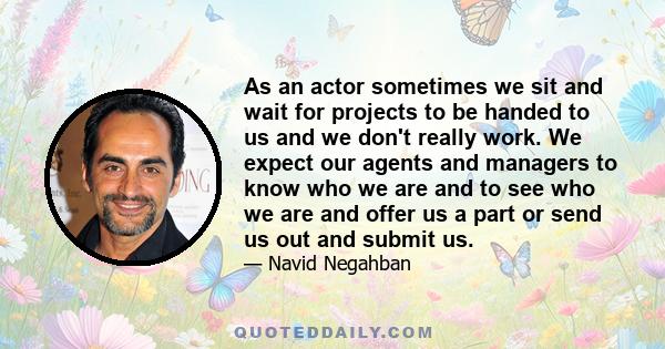 As an actor sometimes we sit and wait for projects to be handed to us and we don't really work. We expect our agents and managers to know who we are and to see who we are and offer us a part or send us out and submit us.