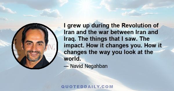 I grew up during the Revolution of Iran and the war between Iran and Iraq. The things that I saw. The impact. How it changes you. How it changes the way you look at the world.