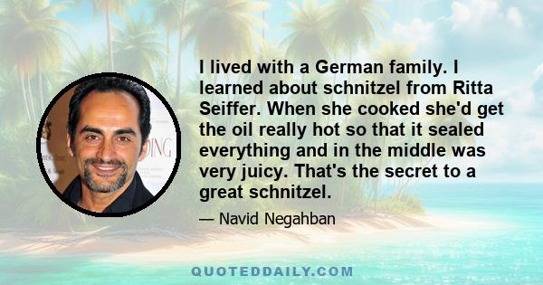 I lived with a German family. I learned about schnitzel from Ritta Seiffer. When she cooked she'd get the oil really hot so that it sealed everything and in the middle was very juicy. That's the secret to a great