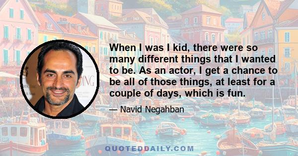 When I was I kid, there were so many different things that I wanted to be. As an actor, I get a chance to be all of those things, at least for a couple of days, which is fun.