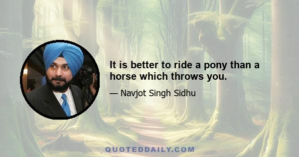 It is better to ride a pony than a horse which throws you.