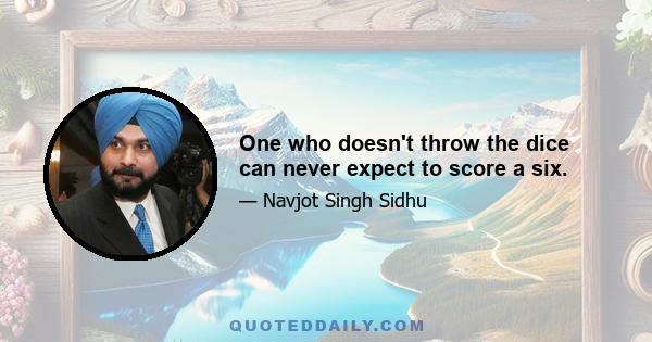 One who doesn't throw the dice can never expect to score a six.