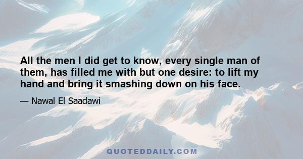 All the men I did get to know, every single man of them, has filled me with but one desire: to lift my hand and bring it smashing down on his face.