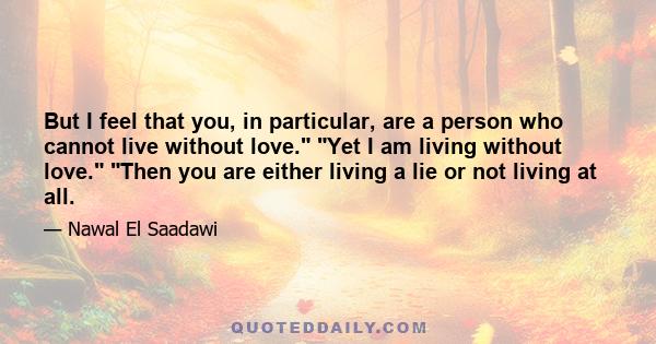 But I feel that you, in particular, are a person who cannot live without love. Yet I am living without love. Then you are either living a lie or not living at all.