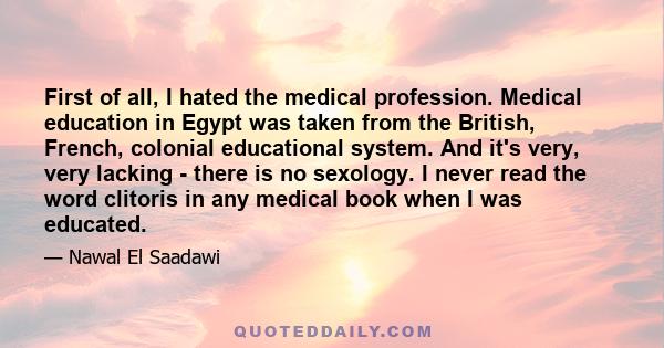 First of all, I hated the medical profession. Medical education in Egypt was taken from the British, French, colonial educational system. And it's very, very lacking - there is no sexology. I never read the word