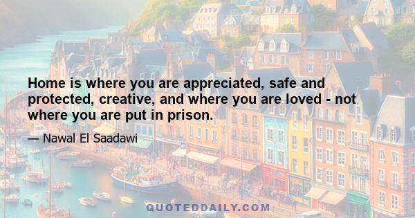 Home is where you are appreciated, safe and protected, creative, and where you are loved - not where you are put in prison.