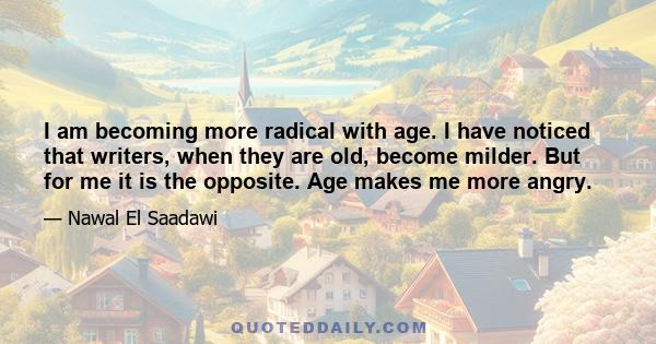 I am becoming more radical with age. I have noticed that writers, when they are old, become milder. But for me it is the opposite. Age makes me more angry.