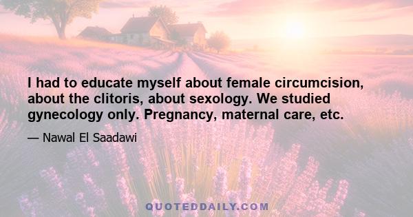 I had to educate myself about female circumcision, about the clitoris, about sexology. We studied gynecology only. Pregnancy, maternal care, etc.