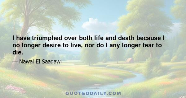 I have triumphed over both life and death because I no longer desire to live, nor do I any longer fear to die.