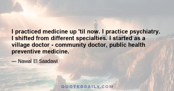 I practiced medicine up 'til now. I practice psychiatry. I shifted from different specialties. I started as a village doctor - community doctor, public health preventive medicine.