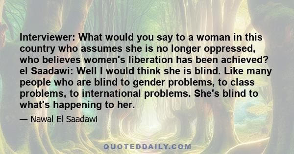 Interviewer: What would you say to a woman in this country who assumes she is no longer oppressed, who believes women's liberation has been achieved? el Saadawi: Well I would think she is blind. Like many people who are 