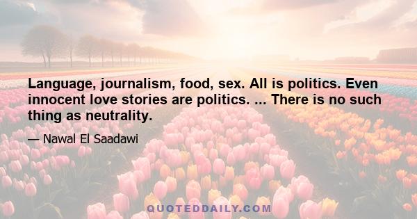 Language, journalism, food, sex. All is politics. Even innocent love stories are politics. ... There is no such thing as neutrality.