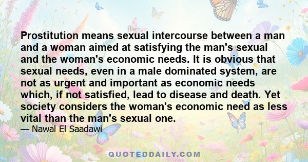 Prostitution means sexual intercourse between a man and a woman aimed at satisfying the man's sexual and the woman's economic needs. It is obvious that sexual needs, even in a male dominated system, are not as urgent