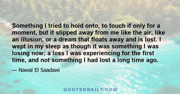 Something I tried to hold onto, to touch if only for a moment, but it slipped away from me like the air, like an illusion, or a dream that floats away and is lost. I wept in my sleep as though it was something I was