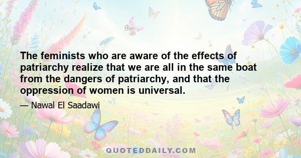 The feminists who are aware of the effects of patriarchy realize that we are all in the same boat from the dangers of patriarchy, and that the oppression of women is universal.