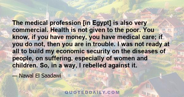 The medical profession [in Egypt] is also very commercial. Health is not given to the poor. You know, if you have money, you have medical care; if you do not, then you are in trouble. I was not ready at all to build my