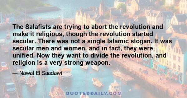 The Salafists are trying to abort the revolution and make it religious, though the revolution started secular. There was not a single Islamic slogan. It was secular men and women, and in fact, they were unified. Now