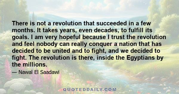 There is not a revolution that succeeded in a few months. It takes years, even decades, to fulfill its goals. I am very hopeful because I trust the revolution and feel nobody can really conquer a nation that has decided 