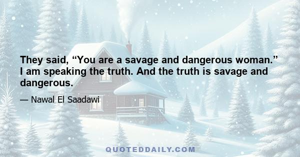 They said, “You are a savage and dangerous woman.” I am speaking the truth. And the truth is savage and dangerous.