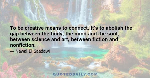 To be creative means to connect. It's to abolish the gap between the body, the mind and the soul, between science and art, between fiction and nonfiction.