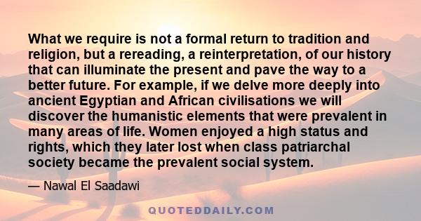 What we require is not a formal return to tradition and religion, but a rereading, a reinterpretation, of our history that can illuminate the present and pave the way to a better future. For example, if we delve more