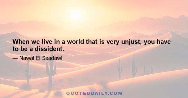 When we live in a world that is very unjust, you have to be a dissident.