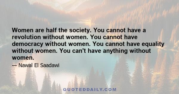 Women are half the society. You cannot have a revolution without women. You cannot have democracy without women. You cannot have equality without women. You can't have anything without women.