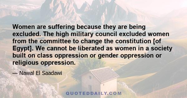 Women are suffering because they are being excluded. The high military council excluded women from the committee to change the constitution [of Egypt]. We cannot be liberated as women in a society built on class