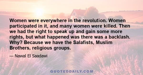 Women were everywhere in the revolution. Women participated in it, and many women were killed. Then we had the right to speak up and gain some more rights, but what happened was there was a backlash. Why? Because we