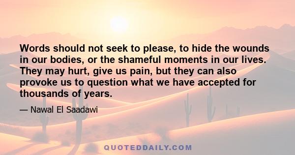 Words should not seek to please, to hide the wounds in our bodies, or the shameful moments in our lives. They may hurt, give us pain, but they can also provoke us to question what we have accepted for thousands of years.