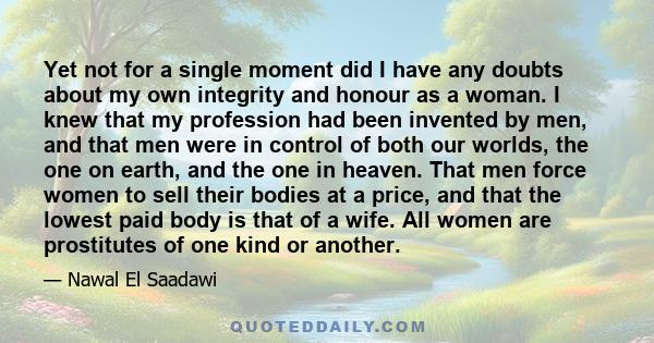 Yet not for a single moment did I have any doubts about my own integrity and honour as a woman. I knew that my profession had been invented by men, and that men were in control of both our worlds, the one on earth, and