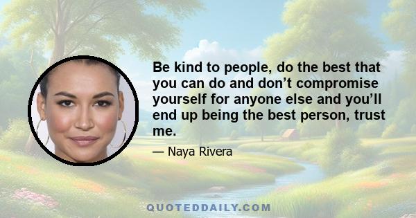 Be kind to people, do the best that you can do and don’t compromise yourself for anyone else and you’ll end up being the best person, trust me.