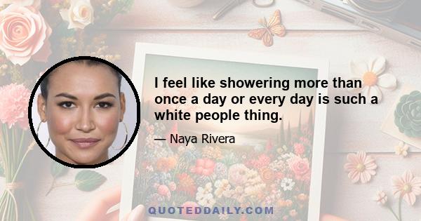 I feel like showering more than once a day or every day is such a white people thing.