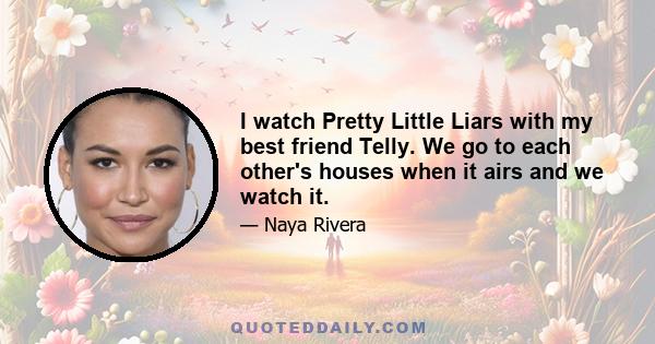 I watch Pretty Little Liars with my best friend Telly. We go to each other's houses when it airs and we watch it.