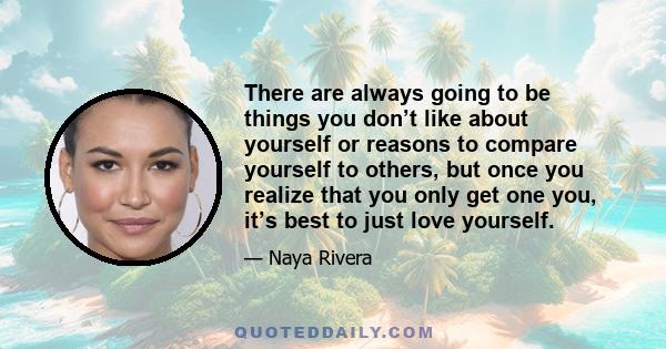 There are always going to be things you don’t like about yourself or reasons to compare yourself to others, but once you realize that you only get one you, it’s best to just love yourself.