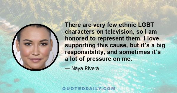 There are very few ethnic LGBT characters on television, so I am honored to represent them. I love supporting this cause, but it’s a big responsibility, and sometimes it’s a lot of pressure on me.