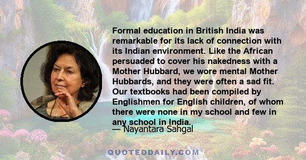 Formal education in British India was remarkable for its lack of connection with its Indian environment. Like the African persuaded to cover his nakedness with a Mother Hubbard, we wore mental Mother Hubbards, and they