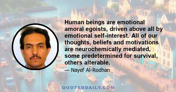 Human beings are emotional amoral egoists, driven above all by emotional self-interest. All of our thoughts, beliefs and motivations are neurochemically mediated, some predetermined for survival, others alterable.