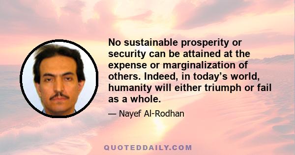 No sustainable prosperity or security can be attained at the expense or marginalization of others. Indeed, in today’s world, humanity will either triumph or fail as a whole.