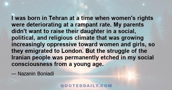 I was born in Tehran at a time when women's rights were deteriorating at a rampant rate. My parents didn't want to raise their daughter in a social, political, and religious climate that was growing increasingly