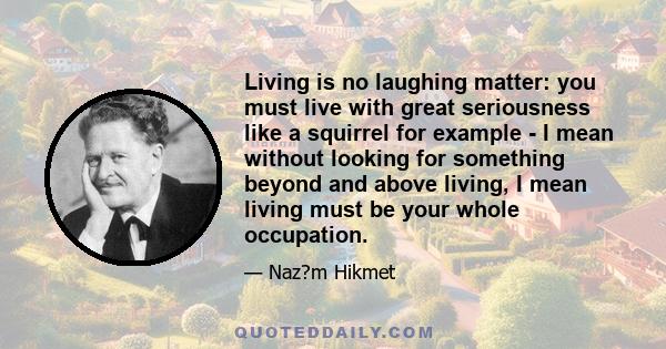 Living is no laughing matter: you must live with great seriousness like a squirrel for example - I mean without looking for something beyond and above living, I mean living must be your whole occupation.