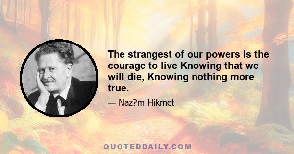 The strangest of our powers Is the courage to live Knowing that we will die, Knowing nothing more true.